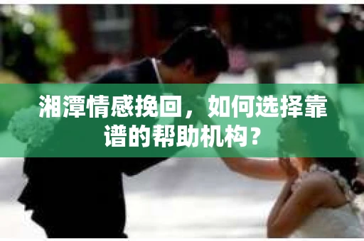 湘潭情感挽回，如何选择靠谱的帮助机构？