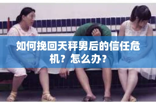 如何挽回天秤男后的信任危机？怎么办？