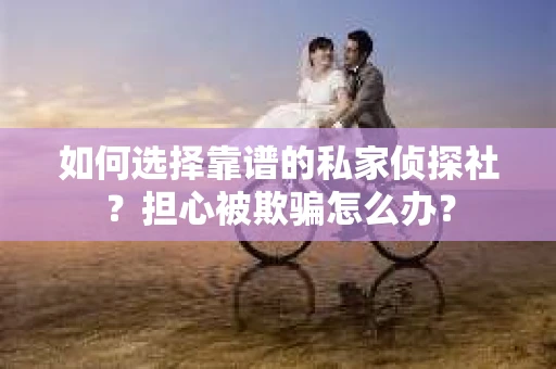 如何选择靠谱的私家侦探社？担心被欺骗怎么办？