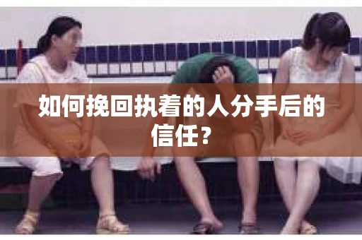 如何挽回执着的人分手后的信任？