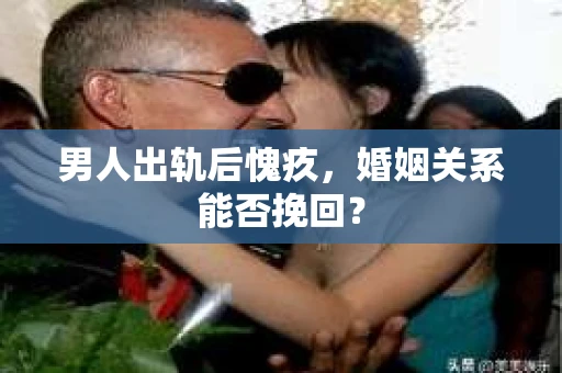 男人出轨后愧疚,婚姻关系能否挽回? 男人出轨后愧疚,婚姻关系能否挽回?