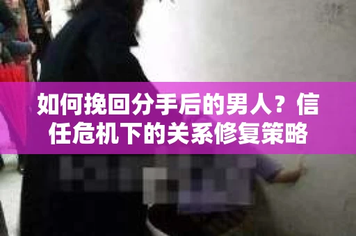 如何挽回分手后的男人？信任危机下的关系修复策略