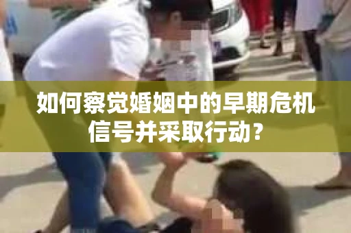 如何察觉婚姻中的早期危机信号并采取行动？