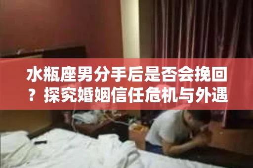 水瓶座男分手后是否会挽回？探究婚姻信任危机与外遇嫌疑的应对策略