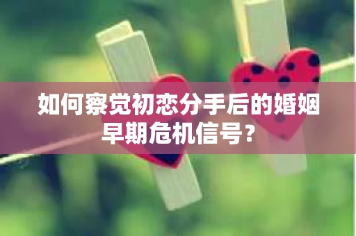 如何察觉初恋分手后的婚姻早期危机信号？