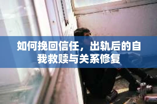 如何挽回信任，出轨后的自我救赎与关系修复
