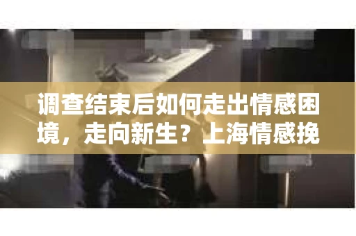 调查结束后如何走出情感困境，走向新生？上海情感挽回婚姻公司给出的专业建议