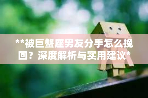 **被巨蟹座男友分手怎么挽回？深度解析与实用建议**