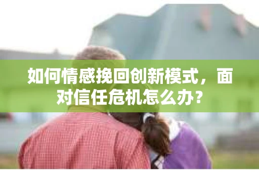 如何情感挽回创新模式,面对信任危机怎么办? 如何情感挽回创新模式,面对信任危机怎么办?