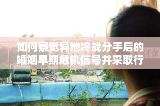 如何察觉异地冷战分手后的婚姻早期危机信号并采取行动？