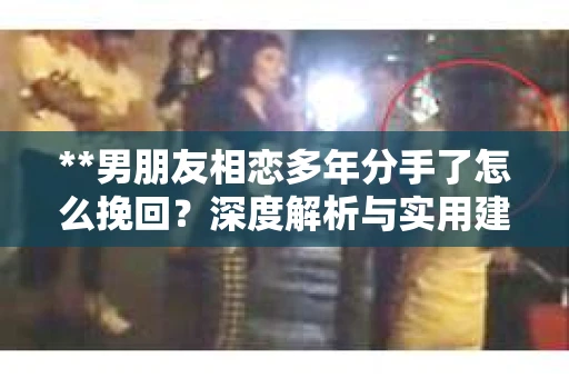 **男朋友相恋多年分手了怎么挽回？深度解析与实用建议**