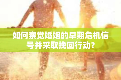 如何察觉婚姻的早期危机信号并采取挽回行动？