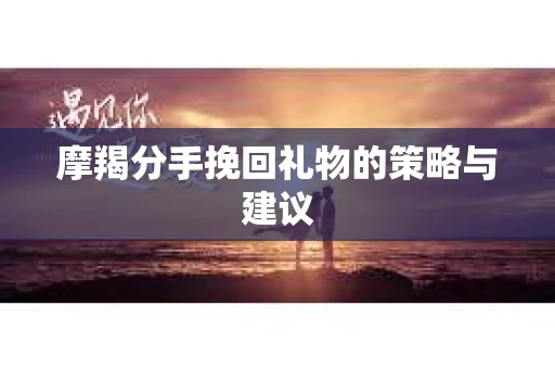 摩羯分手挽回礼物的策略与建议