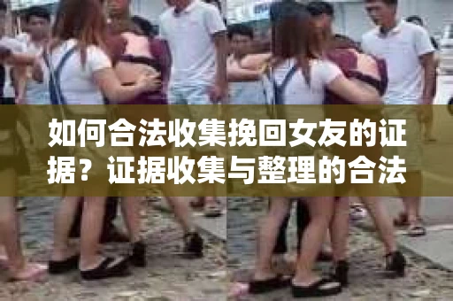 如何合法收集挽回女友的证据？证据收集与整理的合法策略怎么办？