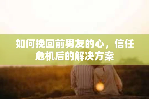 如何挽回前男友的心，信任危机后的解决方案