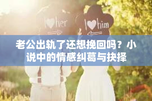 老公出轨了还想挽回吗？小说中的情感纠葛与抉择