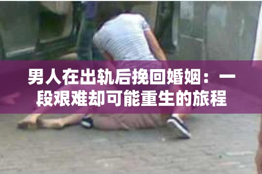 男人在出轨后挽回婚姻：一段艰难却可能重生的旅程