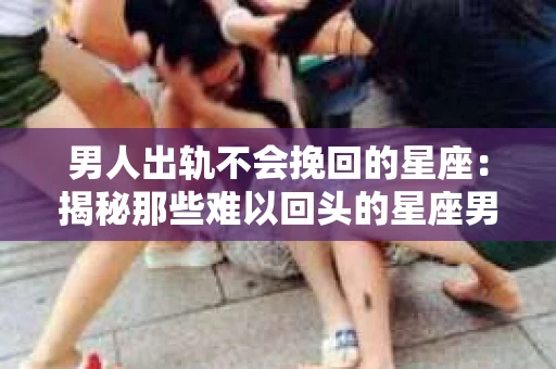 男人出轨不会挽回的星座：揭秘那些难以回头的星座男