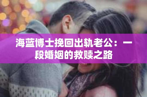 海蓝博士挽回出轨老公：一段婚姻的救赎之路