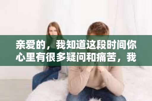 亲爱的，我知道这段时间你心里有很多疑问和痛苦，我也一样。我们在一起的时光，有欢笑也有泪水，那些美好的回忆，我永远都不会忘记。今天，我想通过这条短信，向你表达我的一些想法。