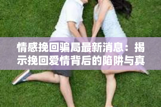 情感挽回骗局最新消息：揭示挽回爱情背后的陷阱与真相