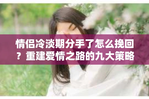 情侣冷淡期分手了怎么挽回？重建爱情之路的九大策略