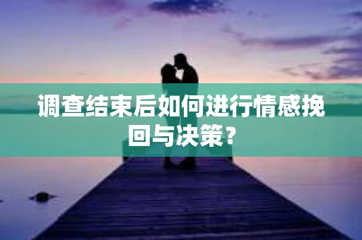 调查结束后如何进行情感挽回与决策？