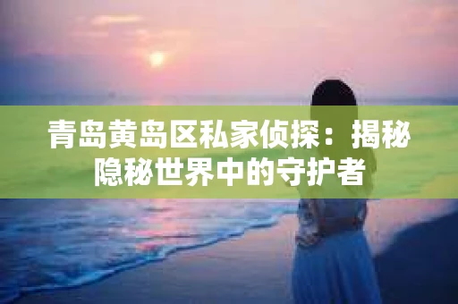 青岛黄岛区私家侦探：揭秘隐秘世界中的守护者