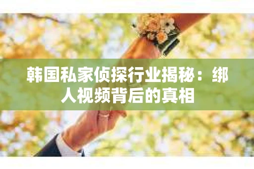 韩国私家侦探行业揭秘：绑人视频背后的真相