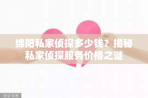 绵阳私家侦探多少钱？揭秘私家侦探服务价格之谜