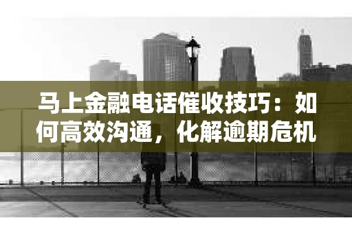 马上金融电话催收技巧：如何高效沟通，化解逾期危机