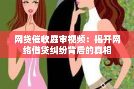 网贷催收庭审视频：揭开网络借贷纠纷背后的真相