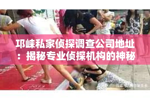 邛崃私家侦探调查公司地址：揭秘专业侦探机构的神秘面纱