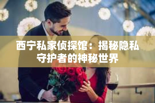 西宁私家侦探馆：揭秘隐私守护者的神秘世界