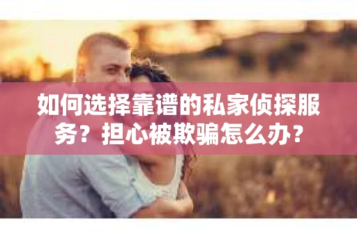 如何选择靠谱的私家侦探服务？担心被欺骗怎么办？