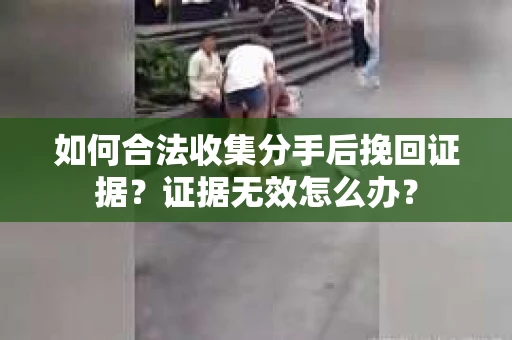如何合法收集分手后挽回证据?证据无效怎么办? 如何合法收集分手后挽回证据?证据无效怎么办?