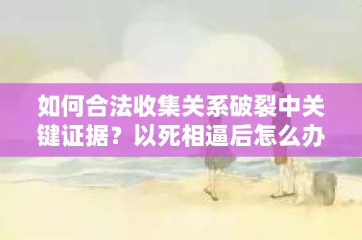 如何合法收集关系破裂中关键证据？以死相逼后怎么办？