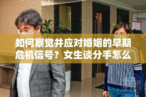 如何察觉并应对婚姻的早期危机信号？女生谈分手怎么挽回
