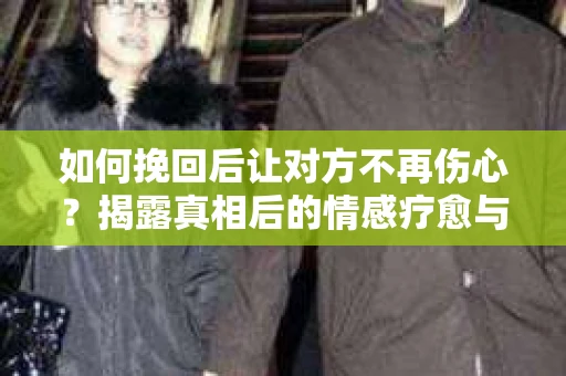 如何挽回后让对方不再伤心？揭露真相后的情感疗愈与前行计划