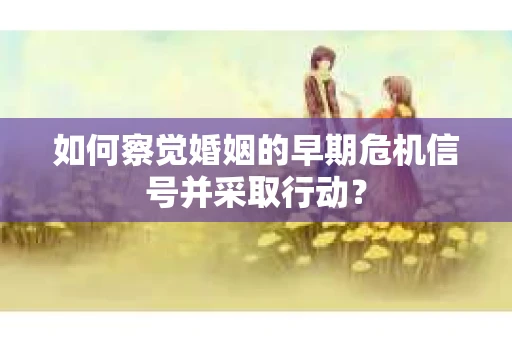 如何察觉婚姻的早期危机信号并采取行动？