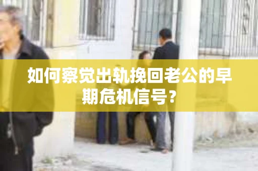 如何察觉出轨挽回老公的早期危机信号？