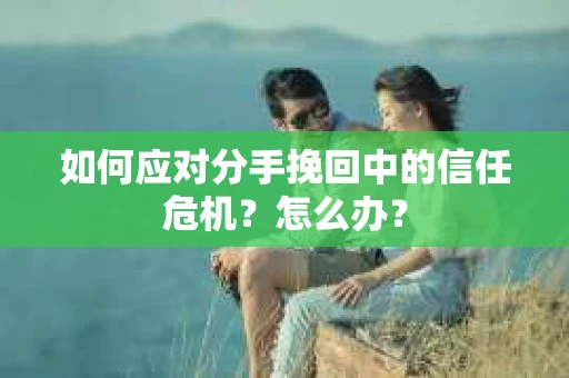 如何应对分手挽回中的信任危机？怎么办？
