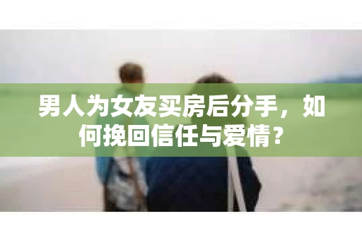男人为女友买房后分手，如何挽回信任与爱情？