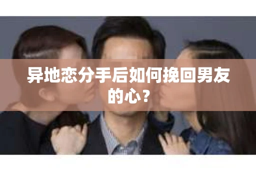 异地恋分手后如何挽回男友的心？