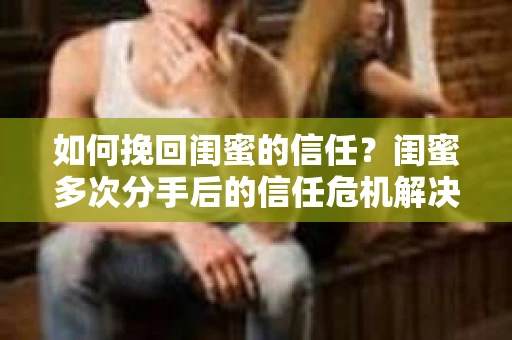 如何挽回闺蜜的信任？闺蜜多次分手后的信任危机解决方案
