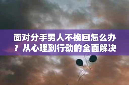 面对分手男人不挽回怎么办?从心理到行动的全面解决方案 面对分手男人不挽回怎么办?从心理到行动的全面解决方案
