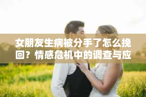 女朋友生病被分手了怎么挽回?情感危机中的调查与应对策略 女朋友生病被分手了怎么挽回?情感危机中的调查与应对策略