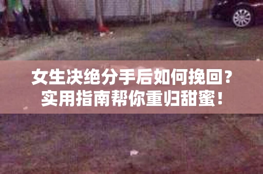 女生决绝分手后如何挽回？实用指南帮你重归甜蜜！