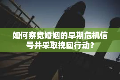 如何察觉婚姻的早期危机信号并采取挽回行动？
