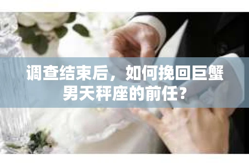 调查结束后,如何挽回巨蟹男天秤座的前任? 调查结束后,如何挽回巨蟹男天秤座的前任?